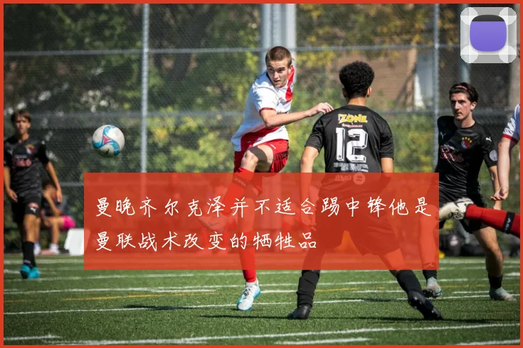 曼晚齐尔克泽并不适合踢中锋他是曼联战术改变的牺牲品