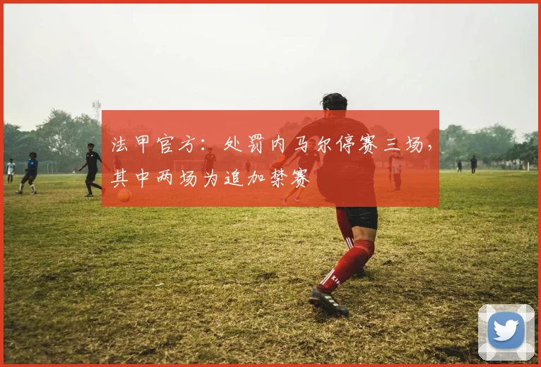 法甲官方：处罚内马尔停赛三场，其中两场为追加禁赛