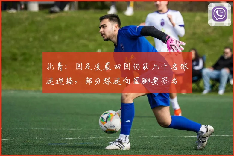 北青：国足凌晨回国仍获几十名球迷迎接，部分球迷向国脚要签名
