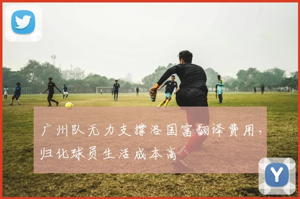 广州队无力支撑洛国富翻译费用，归化球员生活成本高