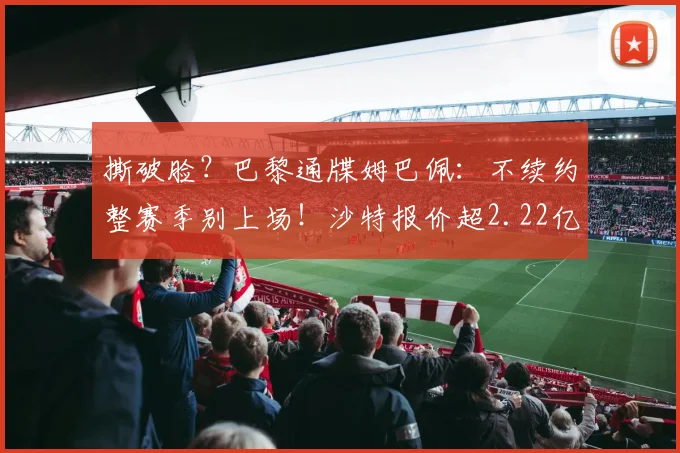 撕破脸？巴黎通牒姆巴佩：不续约整赛季别上场！沙特报价超2.22亿
