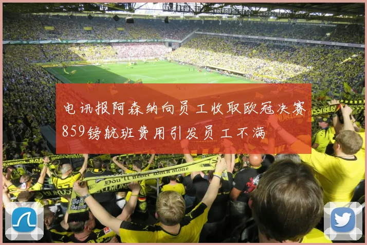 电讯报阿森纳向员工收取欧冠决赛859镑航班费用引发员工不满