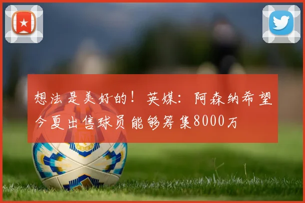想法是美好的！英媒：阿森纳希望今夏出售球员能够筹集8000万