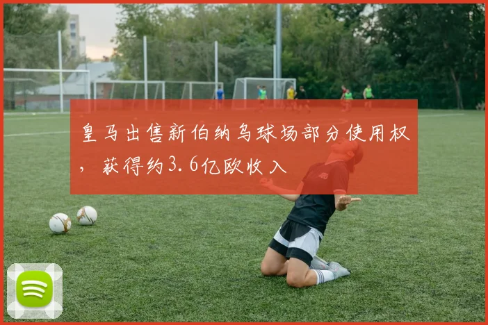 皇马出售新伯纳乌球场部分使用权，获得约3.6亿欧收入