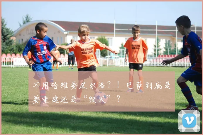不用哈维要皮尔洛？！巴萨到底是要重建还是“毁灭”？