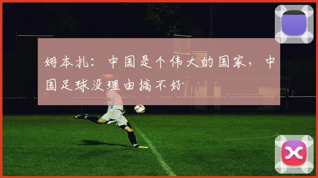 姆本扎：中国是个伟大的国家，中国足球没理由搞不好