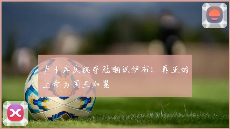 卢卡库庆祝夺冠嘲讽伊布：真正的上帝为国王加冕