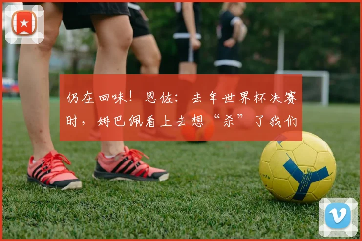 仍在回味！恩佐：去年世界杯决赛时，姆巴佩看上去想“杀”了我们