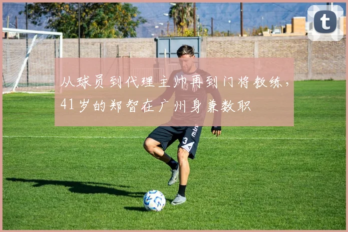 从球员到代理主帅再到门将教练，41岁的郑智在广州身兼数职