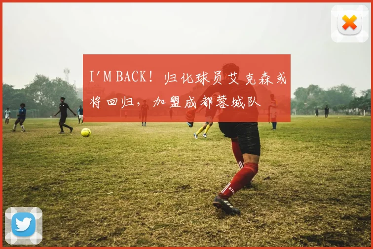 I'M BACK！归化球员艾克森或将回归，加盟成都蓉城队