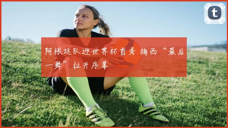 阿根廷队迎世界杯首秀 梅西“最后一舞”拉开序幕