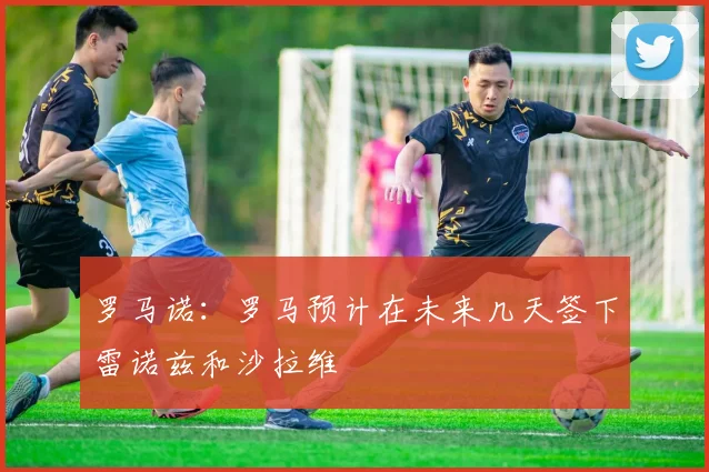罗马诺：罗马预计在未来几天签下雷诺兹和沙拉维