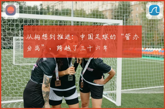 从构想到推进：中国足球的“管办分离”，跨越了三十六年