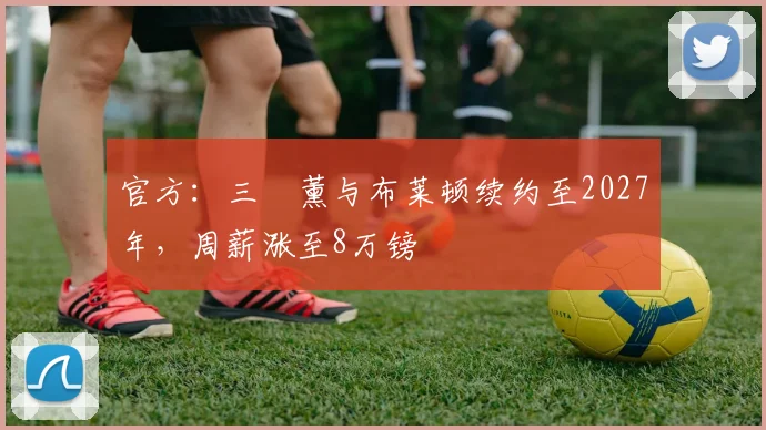 官方：三笘薰与布莱顿续约至2027年，周薪涨至8万镑