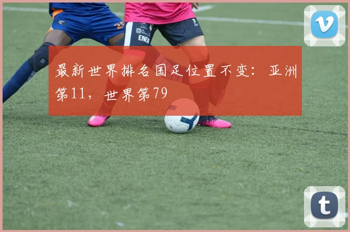最新世界排名国足位置不变：亚洲第11，世界第79