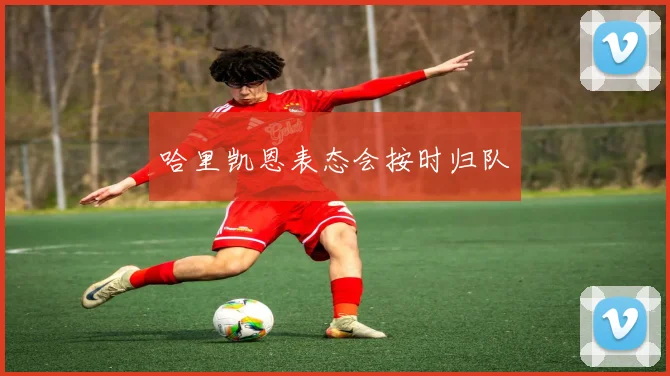 哈里凯恩表态会按时归队
