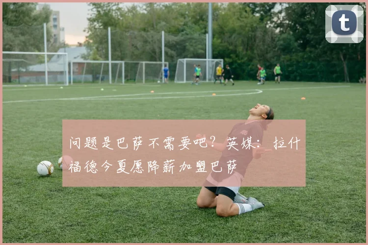 问题是巴萨不需要吧？英媒：拉什福德今夏愿降薪加盟巴萨