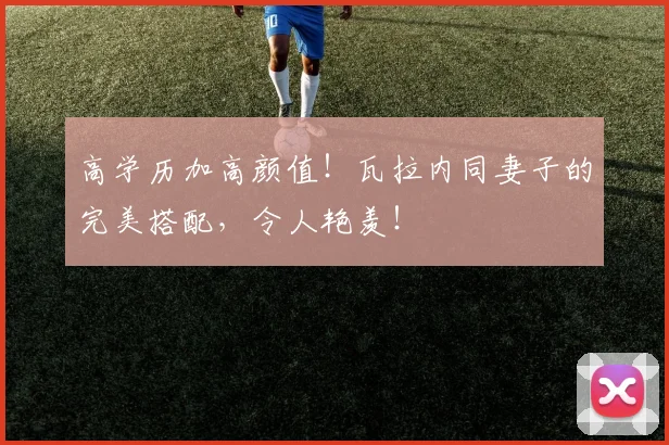 高学历加高颜值！瓦拉内同妻子的完美搭配，令人艳羡！