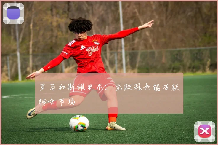 罗马加斯佩里尼：无欧冠也能活跃转会市场