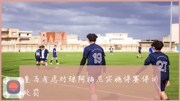 皇马考虑对琼阿梅尼实施停赛停训处罚