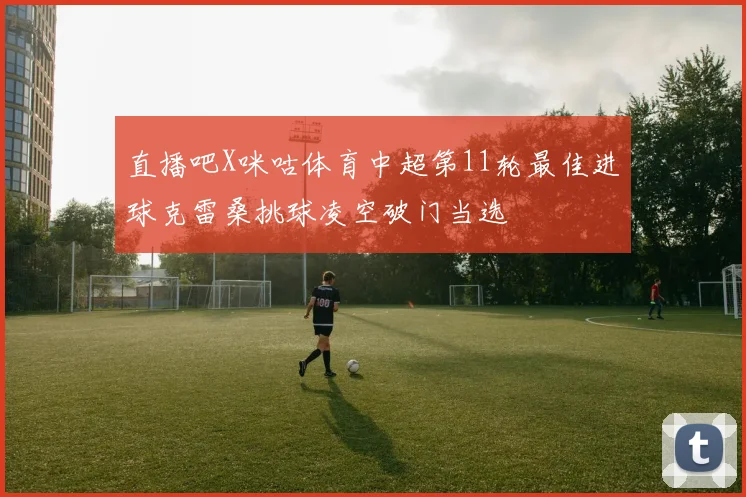 直播吧X咪咕体育中超第11轮最佳进球克雷桑挑球凌空破门当选
