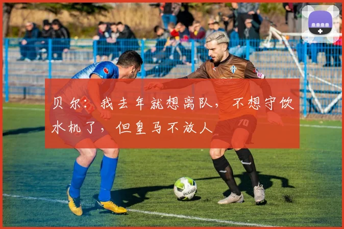 贝尔：我去年就想离队，不想守饮水机了，但皇马不放人