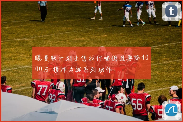 曝曼联计划出售拉什福德且要降4000万 穆帅力挺系列动作