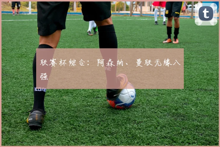 联赛杯综合：阿森纳、曼联无缘八强