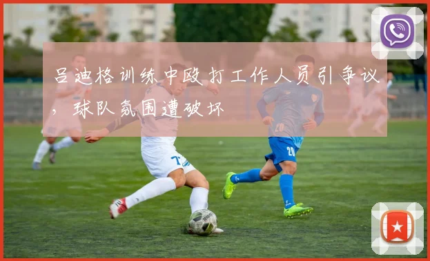 吕迪格训练中殴打工作人员引争议，球队氛围遭破坏