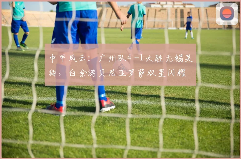 中甲风云：广州队4 -1大胜无锡吴钩，白余涛贝尼亚罗萨双星闪耀