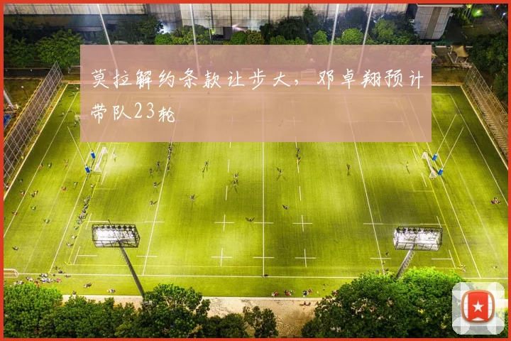 莫拉解约条款让步大，邓卓翔预计带队23轮