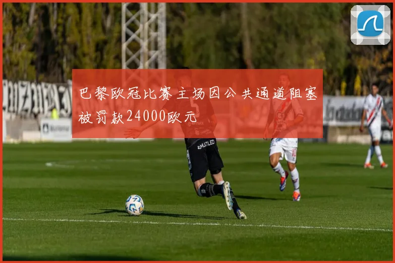 巴黎欧冠比赛主场因公共通道阻塞被罚款24000欧元