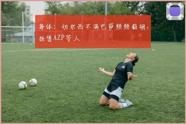 每体：切尔西不满巴萨频频截胡，拒售AZP等人